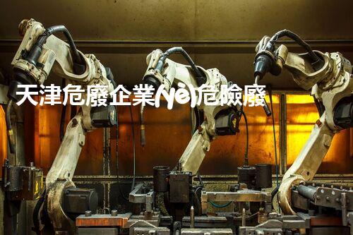 天津危廢企業(yè)危險廢棄物的處理與安全：保護環(huán)境，守護未來！